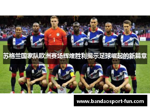 苏格兰国家队欧洲赛场辉煌胜利揭示足球崛起的新篇章