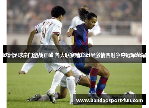欧洲足球豪门激战正酣 各大联赛精彩纷呈激情四射争夺冠军荣耀