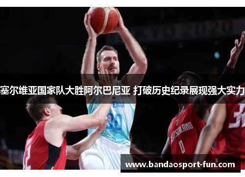 塞尔维亚国家队大胜阿尔巴尼亚 打破历史纪录展现强大实力